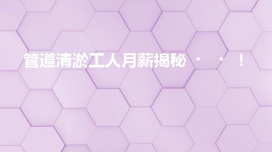 管道清淤工人月薪揭秘！你猜得到他們的收入有多高嗎？